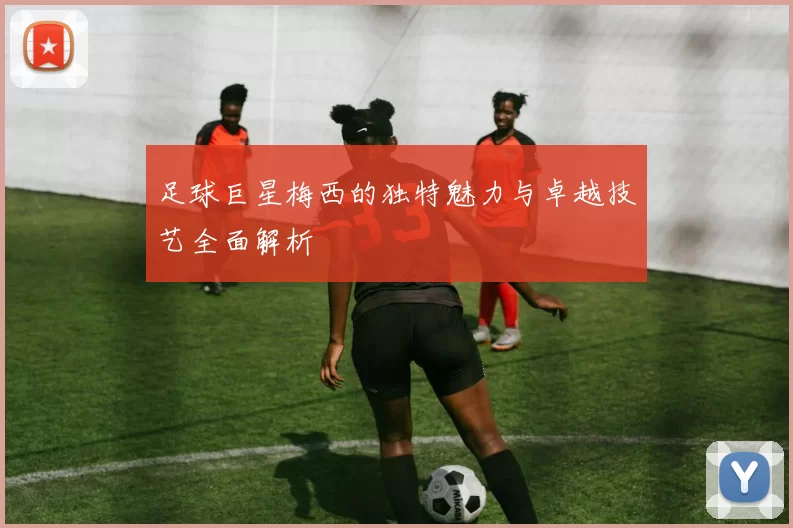 足球巨星梅西的独特魅力与卓越技艺全面解析