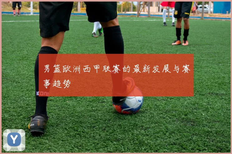 男篮欧洲西甲联赛的最新发展与赛事趋势