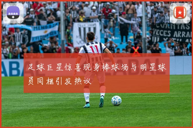 足球巨星惊喜现身棒球场与明星球员同框引发热议