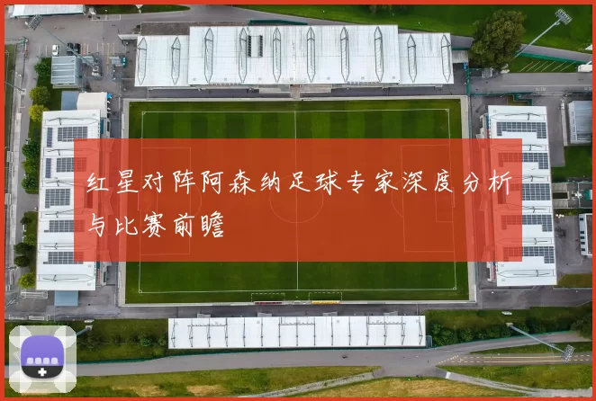 红星对阵阿森纳足球专家深度分析与比赛前瞻