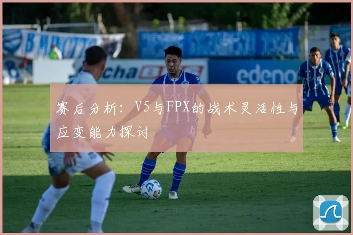 赛后分析：V5与FPX的战术灵活性与应变能力探讨