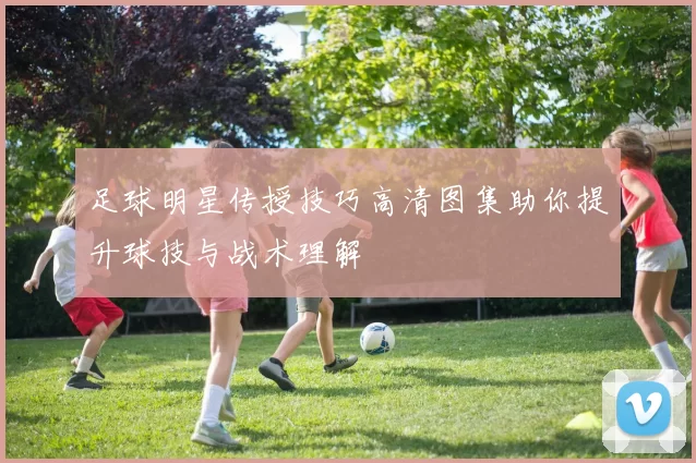 足球明星传授技巧高清图集助你提升球技与战术理解
