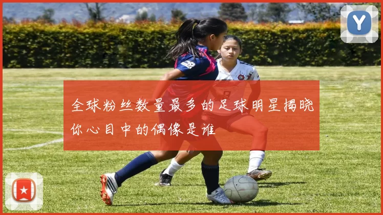 全球粉丝数量最多的足球明星揭晓你心目中的偶像是谁