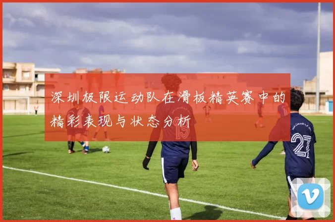 深圳极限运动队在滑板精英赛中的精彩表现与状态分析